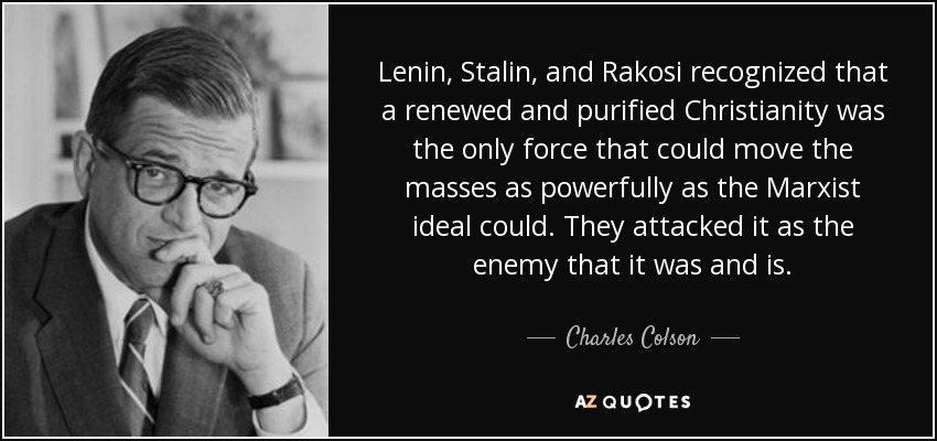 Lenin, Stalin, and Rakosi recognized that a renewed and purified Christianity was the only force that could move the masses as powerfully as the Marxist ideal could. They attacked it as the enemy that it was and is. - Charles Colson