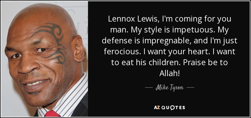 Lennox Lewis, I'm coming for you man. My style is impetuous. My defense is impregnable, and I'm just ferocious. I want your heart. I want to eat his children. Praise be to Allah! - Mike Tyson