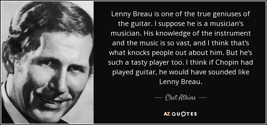 Lenny Breau is one of the true geniuses of the guitar. I suppose he is a musician's musician. His knowledge of the instrument and the music is so vast, and I think that's what knocks people out about him. But he's such a tasty player too. I think if Chopin had played guitar, he would have sounded like Lenny Breau. - Chet Atkins