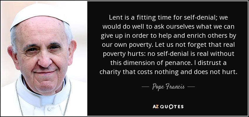 Lent is a fitting time for self-denial; we would do well to ask ourselves what we can give up in order to help and enrich others by our own poverty. Let us not forget that real poverty hurts: no self-denial is real without this dimension of penance. I distrust a charity that costs nothing and does not hurt. - Pope Francis