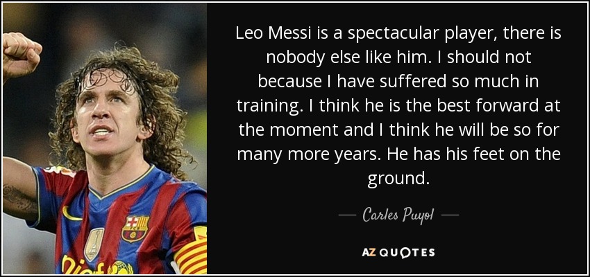 Leo Messi is a spectacular player, there is nobody else like him. I should not because I have suffered so much in training. I think he is the best forward at the moment and I think he will be so for many more years. He has his feet on the ground. - Carles Puyol