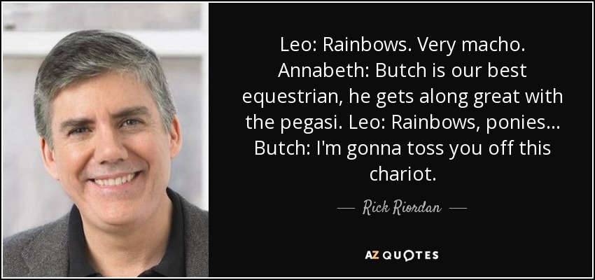 Leo: Rainbows. Very macho. Annabeth: Butch is our best equestrian, he gets along great with the pegasi. Leo: Rainbows, ponies... Butch: I'm gonna toss you off this chariot. - Rick Riordan