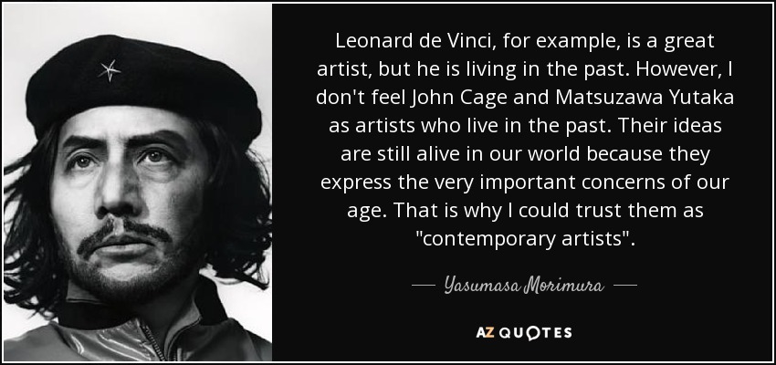 Leonard de Vinci, for example, is a great artist, but he is living in the past. However, I don't feel John Cage and Matsuzawa Yutaka as artists who live in the past. Their ideas are still alive in our world because they express the very important concerns of our age. That is why I could trust them as 