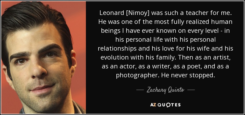 Leonard [Nimoy] was such a teacher for me. He was one of the most fully realized human beings I have ever known on every level - in his personal life with his personal relationships and his love for his wife and his evolution with his family. Then as an artist, as an actor, as a writer, as a poet, and as a photographer. He never stopped. - Zachary Quinto