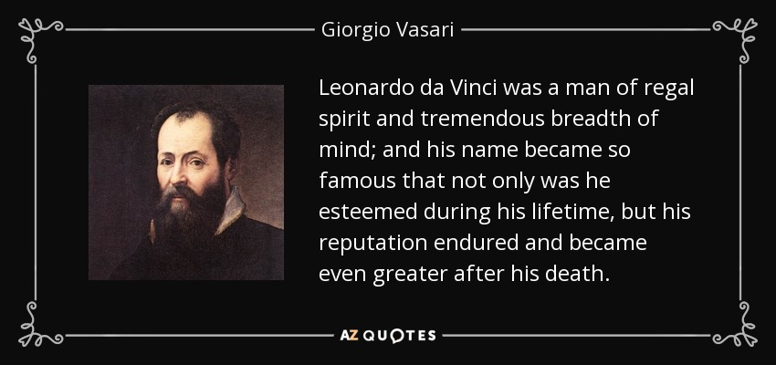 Leonardo da Vinci was a man of regal spirit and tremendous breadth of mind; and his name became so famous that not only was he esteemed during his lifetime, but his reputation endured and became even greater after his death. - Giorgio Vasari