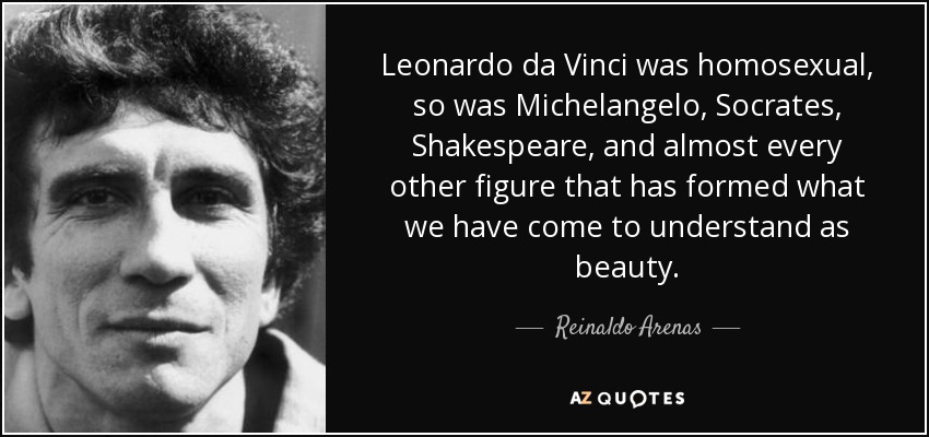 Leonardo da Vinci was homosexual, so was Michelangelo, Socrates, Shakespeare, and almost every other figure that has formed what we have come to understand as beauty. - Reinaldo Arenas