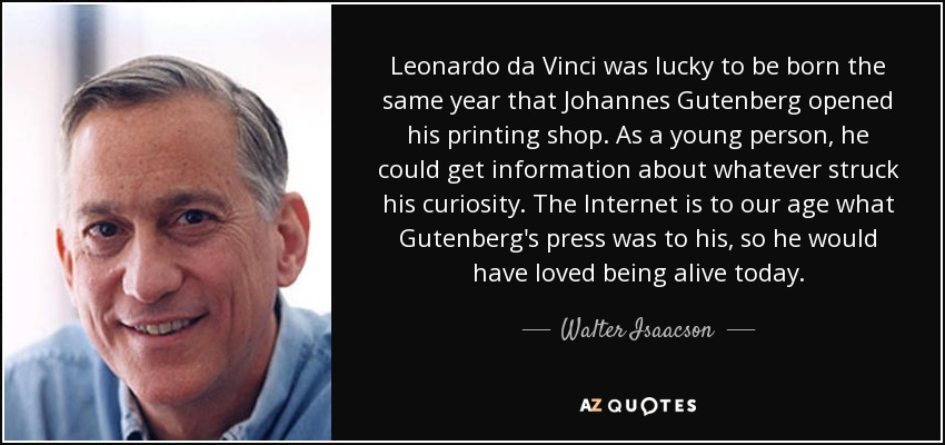 Leonardo da Vinci was lucky to be born the same year that Johannes Gutenberg opened his printing shop. As a young person, he could get information about whatever struck his curiosity. The Internet is to our age what Gutenberg's press was to his, so he would have loved being alive today. - Walter Isaacson