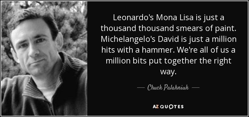 Leonardo's Mona Lisa is just a thousand thousand smears of paint. Michelangelo's David is just a million hits with a hammer. We're all of us a million bits put together the right way. - Chuck Palahniuk
