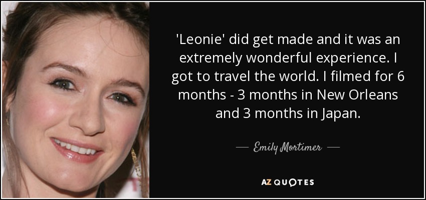 'Leonie' did get made and it was an extremely wonderful experience. I got to travel the world. I filmed for 6 months - 3 months in New Orleans and 3 months in Japan. - Emily Mortimer