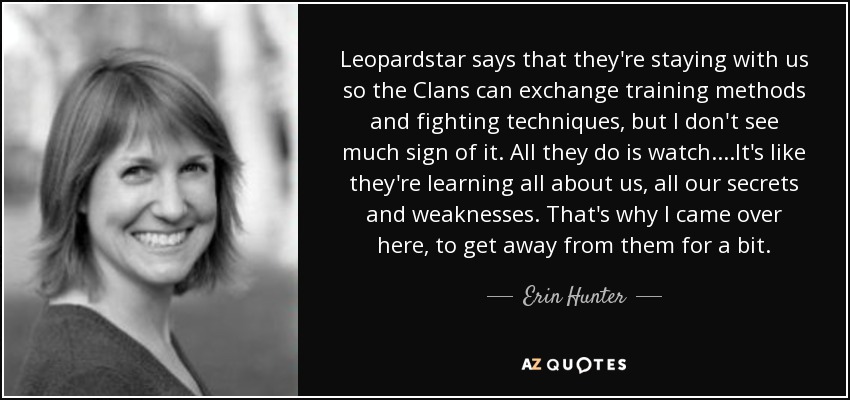 Leopardstar says that they're staying with us so the Clans can exchange training methods and fighting techniques, but I don't see much sign of it. All they do is watch....It's like they're learning all about us, all our secrets and weaknesses. That's why I came over here, to get away from them for a bit. - Erin Hunter