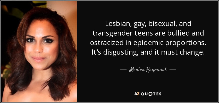 Lesbian, gay, bisexual, and transgender teens are bullied and ostracized in epidemic proportions. It's disgusting, and it must change. - Monica Raymund