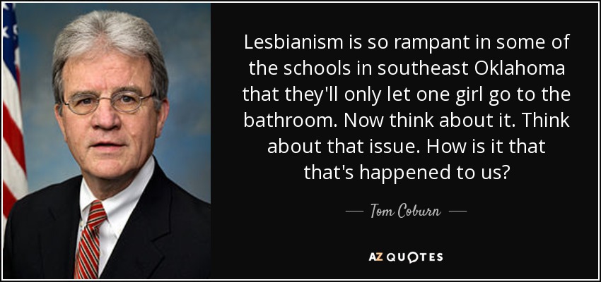 Lesbianism is so rampant in some of the schools in southeast Oklahoma that they'll only let one girl go to the bathroom. Now think about it. Think about that issue. How is it that that's happened to us? - Tom Coburn