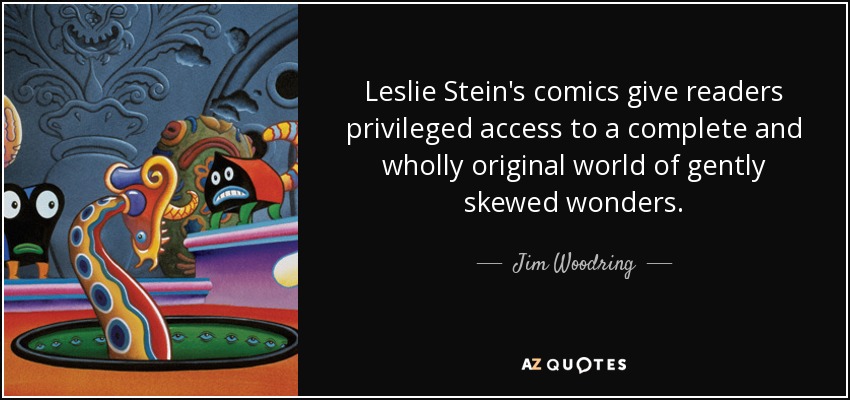 Leslie Stein's comics give readers privileged access to a complete and wholly original world of gently skewed wonders. - Jim Woodring