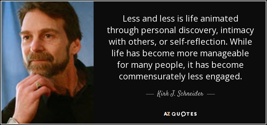 Less and less is life animated through personal discovery, intimacy with others, or self-reflection. While life has become more manageable for many people, it has become commensurately less engaged. - Kirk J. Schneider