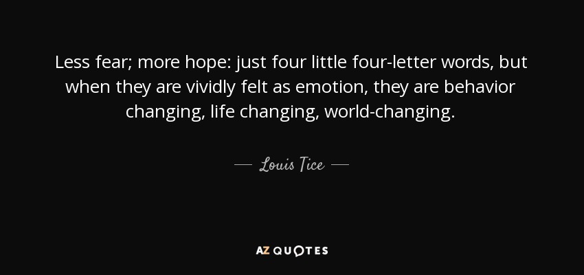 Less fear; more hope: just four little four-letter words, but when they are vividly felt as emotion, they are behavior changing, life changing, world-changing. - Louis Tice