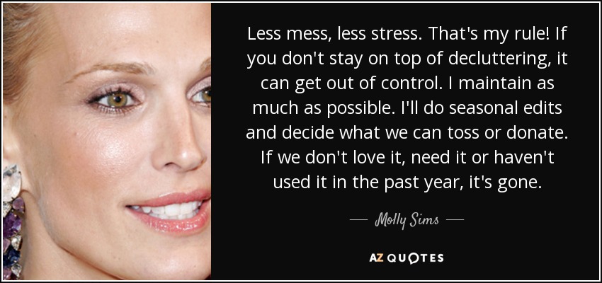 Less mess, less stress. That's my rule! If you don't stay on top of decluttering, it can get out of control. I maintain as much as possible. I'll do seasonal edits and decide what we can toss or donate. If we don't love it, need it or haven't used it in the past year, it's gone. - Molly Sims