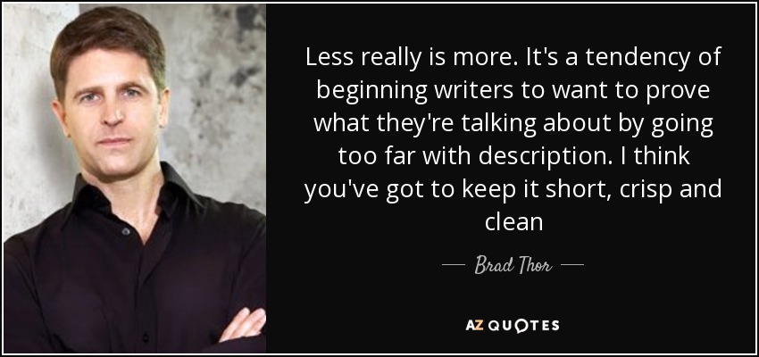 Less really is more. It's a tendency of beginning writers to want to prove what they're talking about by going too far with description. I think you've got to keep it short, crisp and clean - Brad Thor