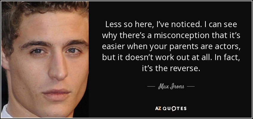 Less so here, I’ve noticed. I can see why there’s a misconception that it’s easier when your parents are actors, but it doesn’t work out at all. In fact, it’s the reverse. - Max Irons