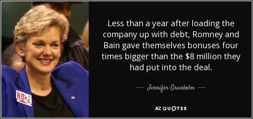 Less than a year after loading the company up with debt, Romney and Bain gave themselves bonuses four times bigger than the $8 million they had put into the deal. - Jennifer Granholm
