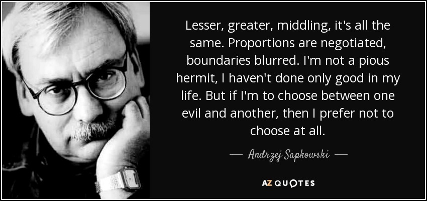 Lesser, greater, middling, it's all the same. Proportions are negotiated, boundaries blurred. I'm not a pious hermit, I haven't done only good in my life. But if I'm to choose between one evil and another, then I prefer not to choose at all. - Andrzej Sapkowski
