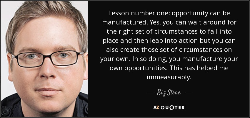 Lesson number one: opportunity can be manufactured. Yes, you can wait around for the right set of circumstances to fall into place and then leap into action but you can also create those set of circumstances on your own. In so doing, you manufacture your own opportunities. This has helped me immeasurably. - Biz Stone