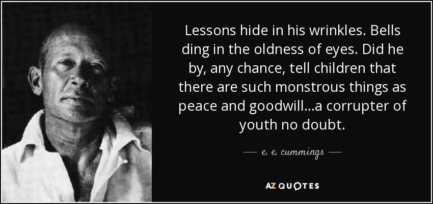 Lessons hide in his wrinkles. Bells ding in the oldness of eyes. Did he by, any chance, tell children that there are such monstrous things as peace and goodwill...a corrupter of youth no doubt. - e. e. cummings