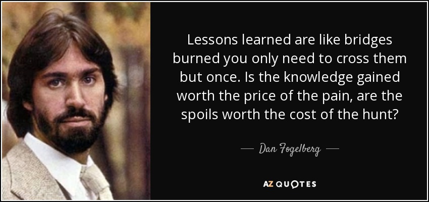 Lessons learned are like bridges burned you only need to cross them but once. Is the knowledge gained worth the price of the pain, are the spoils worth the cost of the hunt? - Dan Fogelberg