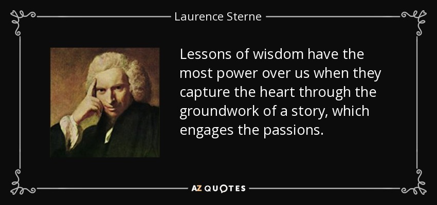 Lessons of wisdom have the most power over us when they capture the heart through the groundwork of a story, which engages the passions. - Laurence Sterne