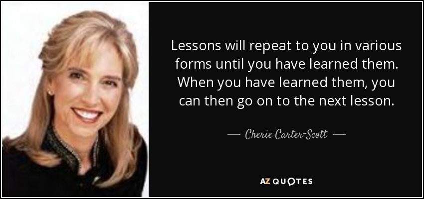 Lessons will repeat to you in various forms until you have learned them. When you have learned them, you can then go on to the next lesson. - Cherie Carter-Scott