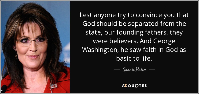 Lest anyone try to convince you that God should be separated from the state, our founding fathers, they were believers. And George Washington, he saw faith in God as basic to life. - Sarah Palin