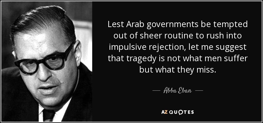 Lest Arab governments be tempted out of sheer routine to rush into impulsive rejection, let me suggest that tragedy is not what men suffer but what they miss. - Abba Eban
