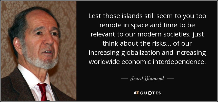 Lest those islands still seem to you too remote in space and time to be relevant to our modern societies, just think about the risks... of our increasing globalization and increasing worldwide economic interdependence. - Jared Diamond
