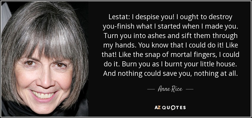 Lestat: I despise you! I ought to destroy you-finish what I started when I made you. Turn you into ashes and sift them through my hands. You know that I could do it! Like that! Like the snap of mortal fingers, I could do it. Burn you as I burnt your little house. And nothing could save you, nothing at all. - Anne Rice