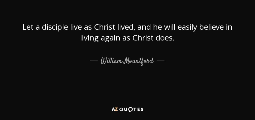 Let a disciple live as Christ lived, and he will easily believe in living again as Christ does. - William Mountford