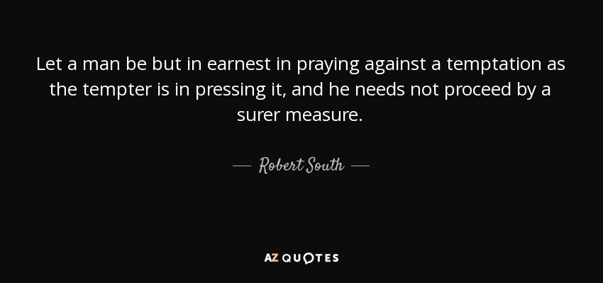 Let a man be but in earnest in praying against a temptation as the tempter is in pressing it, and he needs not proceed by a surer measure. - Robert South