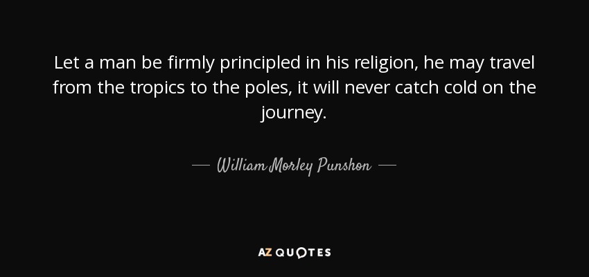 Let a man be firmly principled in his religion, he may travel from the tropics to the poles, it will never catch cold on the journey. - William Morley Punshon