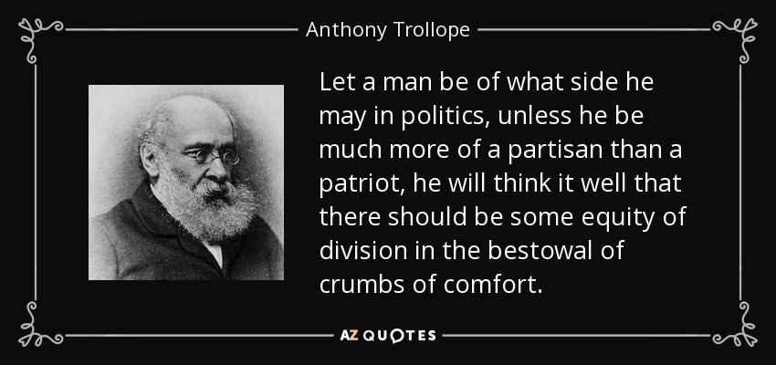 Let a man be of what side he may in politics, unless he be much more of a partisan than a patriot, he will think it well that there should be some equity of division in the bestowal of crumbs of comfort. - Anthony Trollope