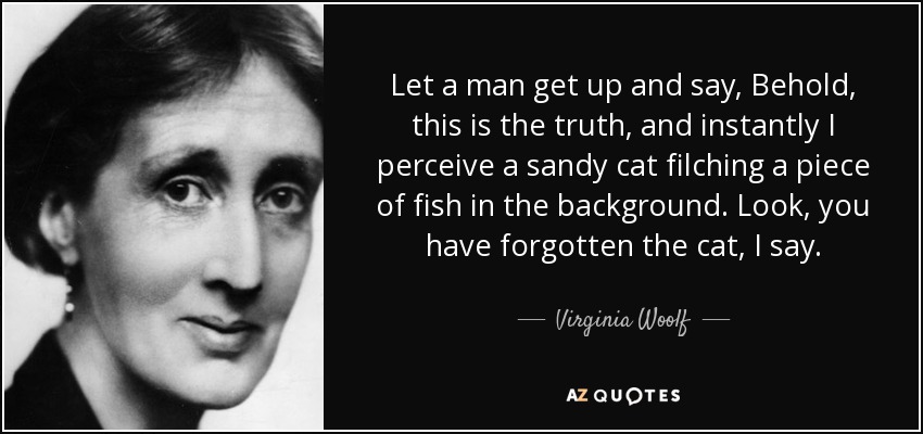 Let a man get up and say, Behold, this is the truth, and instantly I perceive a sandy cat filching a piece of fish in the background. Look, you have forgotten the cat, I say. - Virginia Woolf