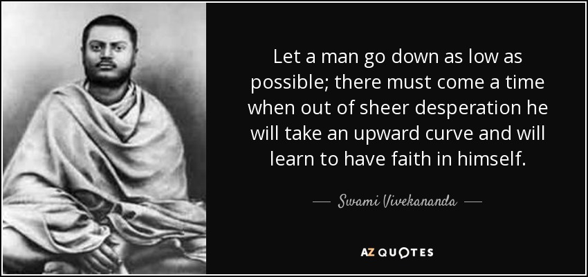 Let a man go down as low as possible; there must come a time when out of sheer desperation he will take an upward curve and will learn to have faith in himself. - Swami Vivekananda