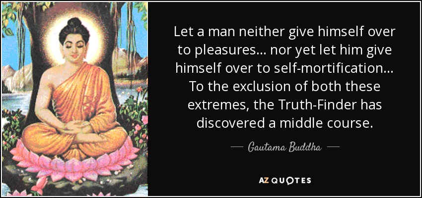 Let a man neither give himself over to pleasures ... nor yet let him give himself over to self-mortification ... To the exclusion of both these extremes, the Truth-Finder has discovered a middle course. - Gautama Buddha