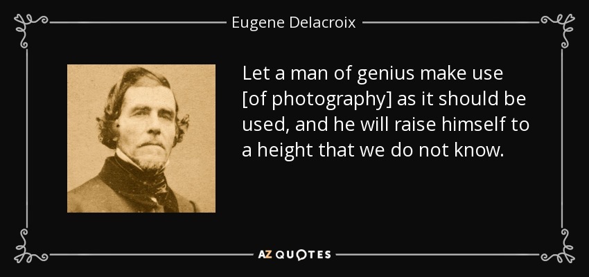 Let a man of genius make use [of photography] as it should be used, and he will raise himself to a height that we do not know. - Eugene Delacroix