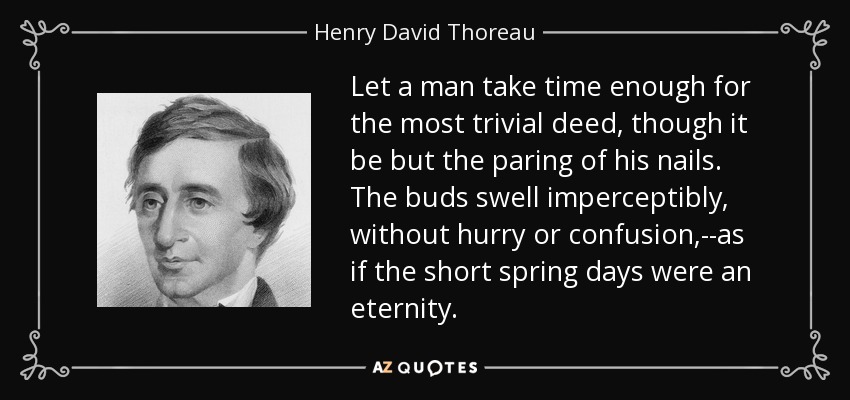 Let a man take time enough for the most trivial deed, though it be but the paring of his nails. The buds swell imperceptibly, without hurry or confusion,--as if the short spring days were an eternity. - Henry David Thoreau