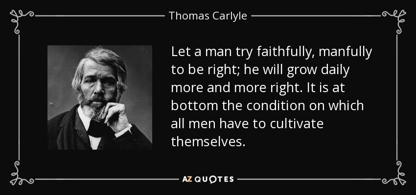 Let a man try faithfully, manfully to be right; he will grow daily more and more right. It is at bottom the condition on which all men have to cultivate themselves. - Thomas Carlyle