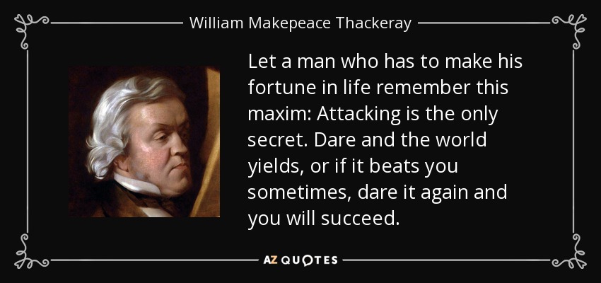 Let a man who has to make his fortune in life remember this maxim: Attacking is the only secret. Dare and the world yields, or if it beats you sometimes, dare it again and you will succeed. - William Makepeace Thackeray