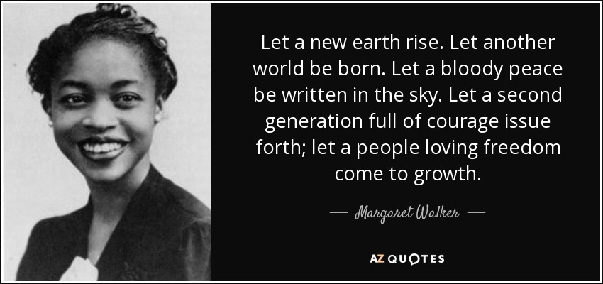 Let a new earth rise. Let another world be born. Let a bloody peace be written in the sky. Let a second generation full of courage issue forth; let a people loving freedom come to growth. - Margaret Walker