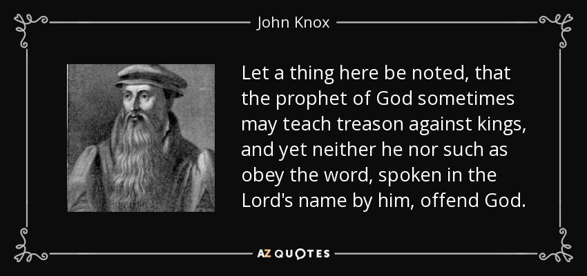Let a thing here be noted, that the prophet of God sometimes may teach treason against kings, and yet neither he nor such as obey the word, spoken in the Lord's name by him, offend God. - John Knox
