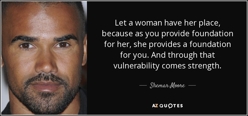 Let a woman have her place, because as you provide foundation for her, she provides a foundation for you. And through that vulnerability comes strength. - Shemar Moore