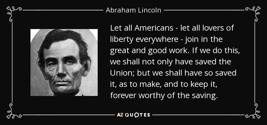 Let all Americans - let all lovers of liberty everywhere - join in the great and good work. If we do this, we shall not only have saved the Union; but we shall have so saved it, as to make, and to keep it, forever worthy of the saving. - Abraham Lincoln