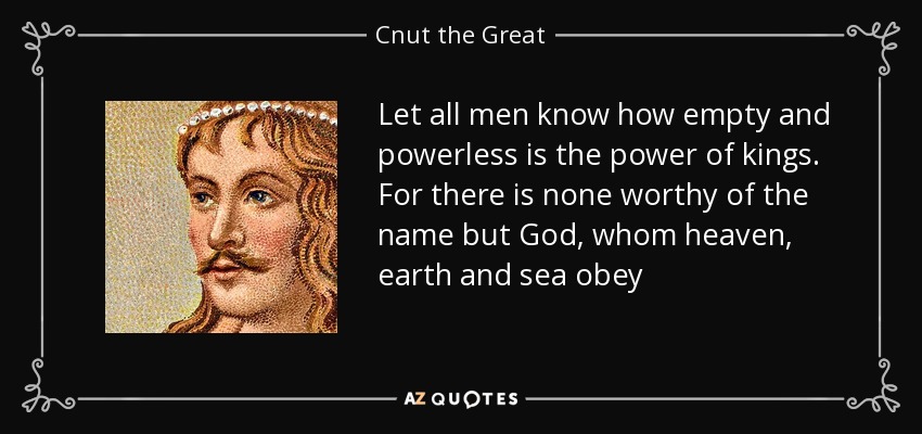 Let all men know how empty and powerless is the power of kings. For there is none worthy of the name but God, whom heaven, earth and sea obey - Cnut the Great