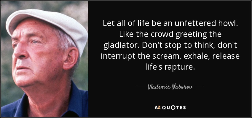 Let all of life be an unfettered howl. Like the crowd greeting the gladiator. Don't stop to think, don't interrupt the scream, exhale, release life's rapture. - Vladimir Nabokov